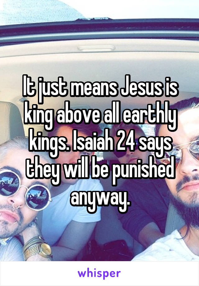 It just means Jesus is king above all earthly kings. Isaiah 24 says they will be punished anyway.