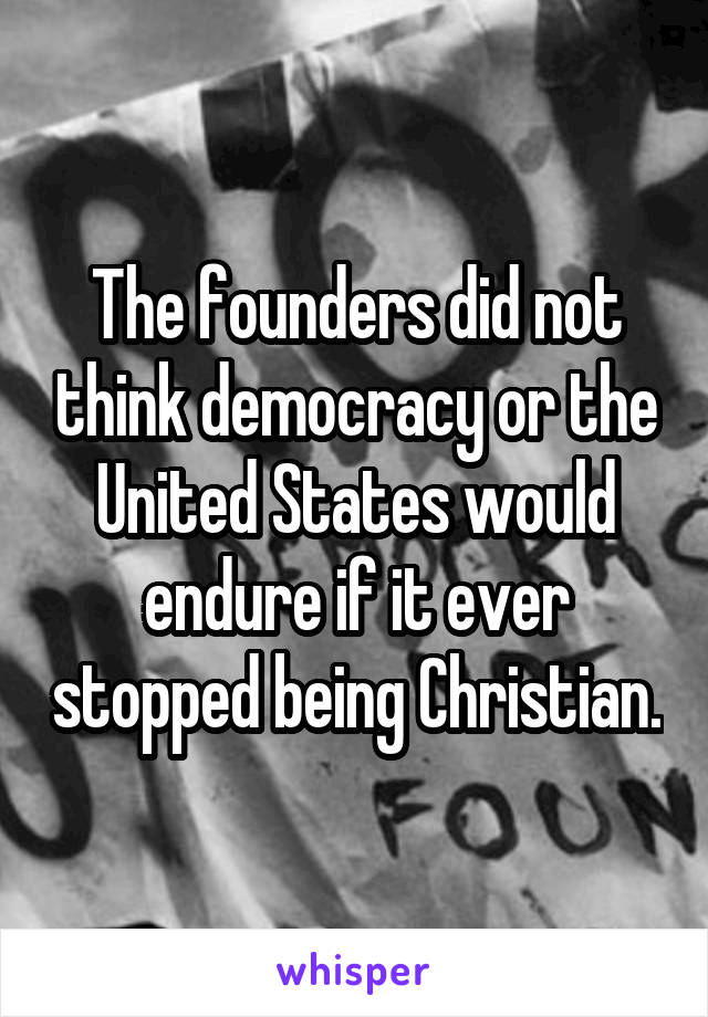The founders did not think democracy or the United States would endure if it ever stopped being Christian.