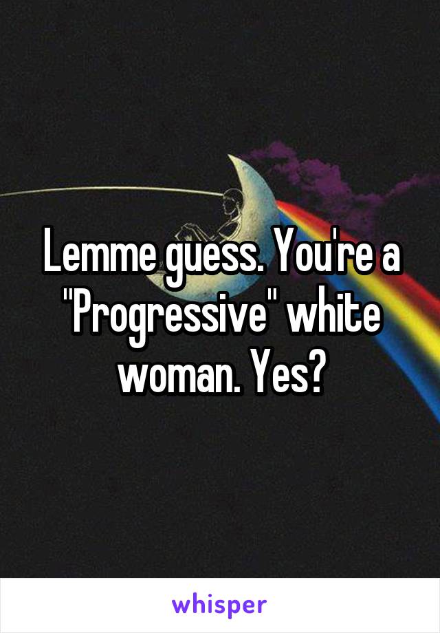 Lemme guess. You're a "Progressive" white woman. Yes?