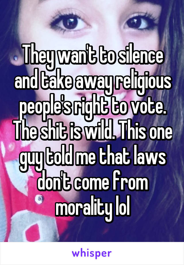 They wan't to silence and take away religious people's right to vote. The shit is wild. This one guy told me that laws don't come from morality lol