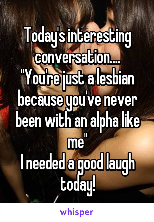 Today's interesting conversation....
"You're just a lesbian because you've never been with an alpha like me"
I needed a good laugh today!