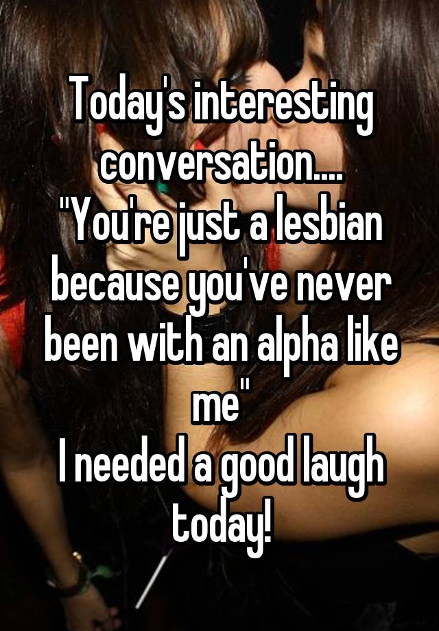 Today's interesting conversation....
"You're just a lesbian because you've never been with an alpha like me"
I needed a good laugh today!