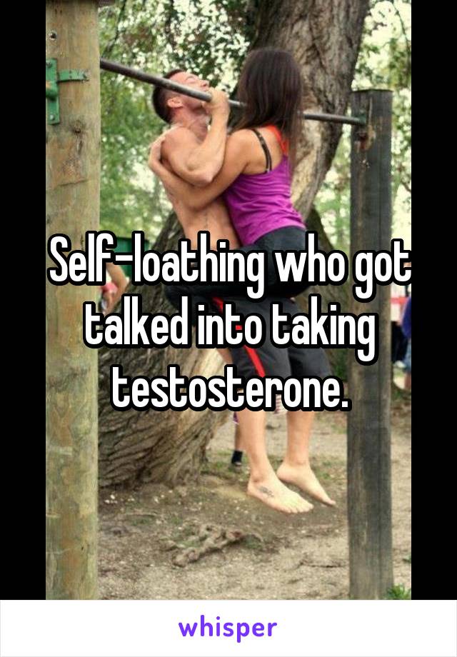 Self-loathing who got talked into taking testosterone.