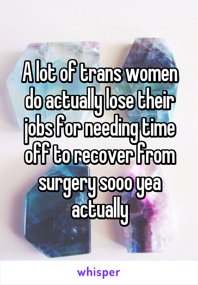 A lot of trans women do actually lose their jobs for needing time off to recover from surgery sooo yea actually