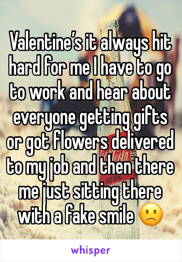 Valentine’s it always hit hard for me I have to go to work and hear about everyone getting gifts or got flowers delivered to my job and then there me just sitting there with a fake smile 🙁