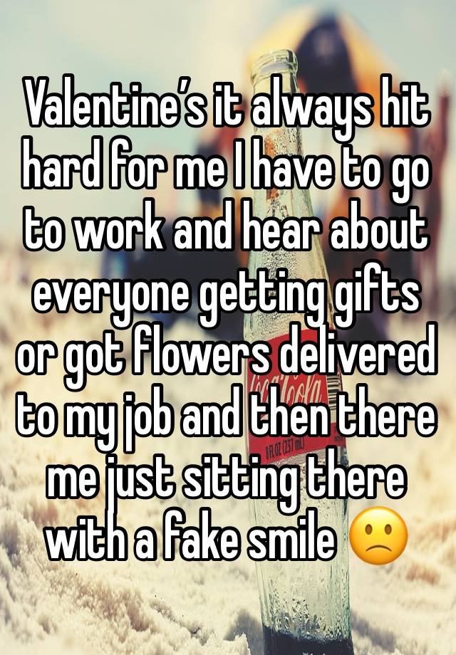 Valentine’s it always hit hard for me I have to go to work and hear about everyone getting gifts or got flowers delivered to my job and then there me just sitting there with a fake smile 🙁