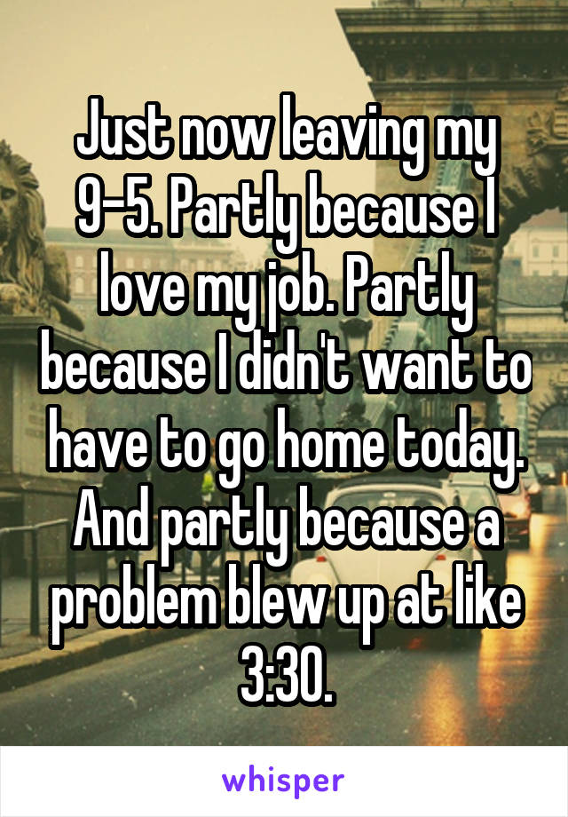 Just now leaving my 9-5. Partly because I love my job. Partly because I didn't want to have to go home today. And partly because a problem blew up at like 3:30.