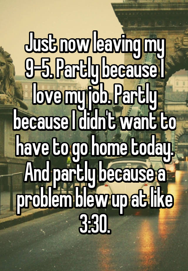 Just now leaving my 9-5. Partly because I love my job. Partly because I didn't want to have to go home today. And partly because a problem blew up at like 3:30.