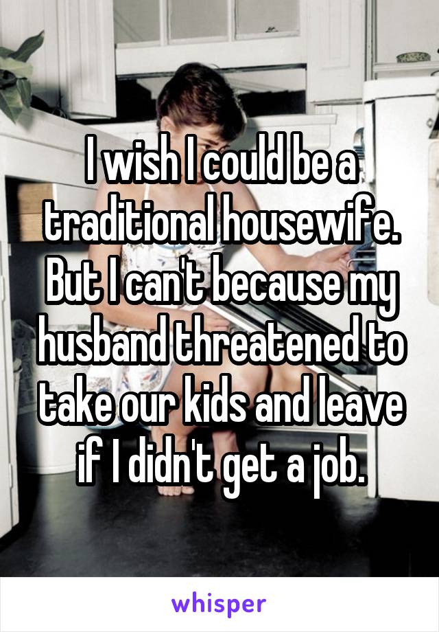 I wish I could be a traditional housewife. But I can't because my husband threatened to take our kids and leave if I didn't get a job.