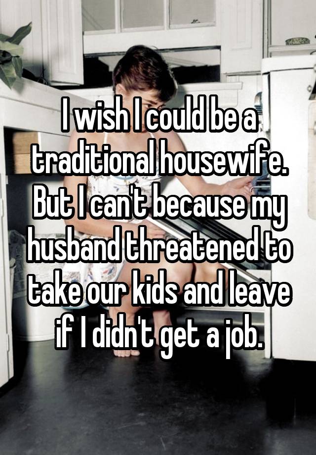 I wish I could be a traditional housewife. But I can't because my husband threatened to take our kids and leave if I didn't get a job.