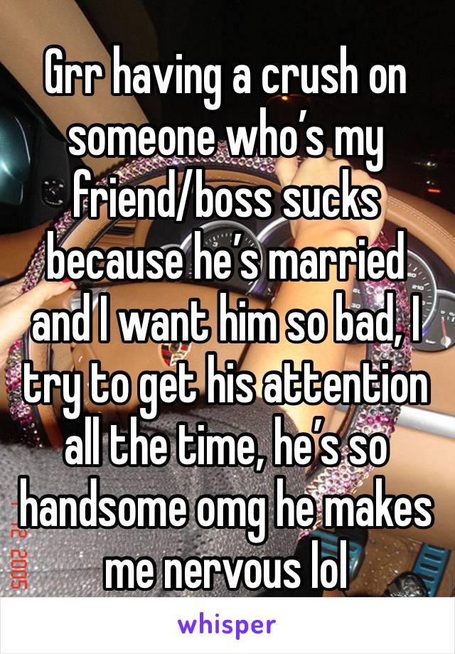 Grr having a crush on someone who’s my friend/boss sucks because he’s married and I want him so bad, I try to get his attention all the time, he’s so handsome omg he makes me nervous lol