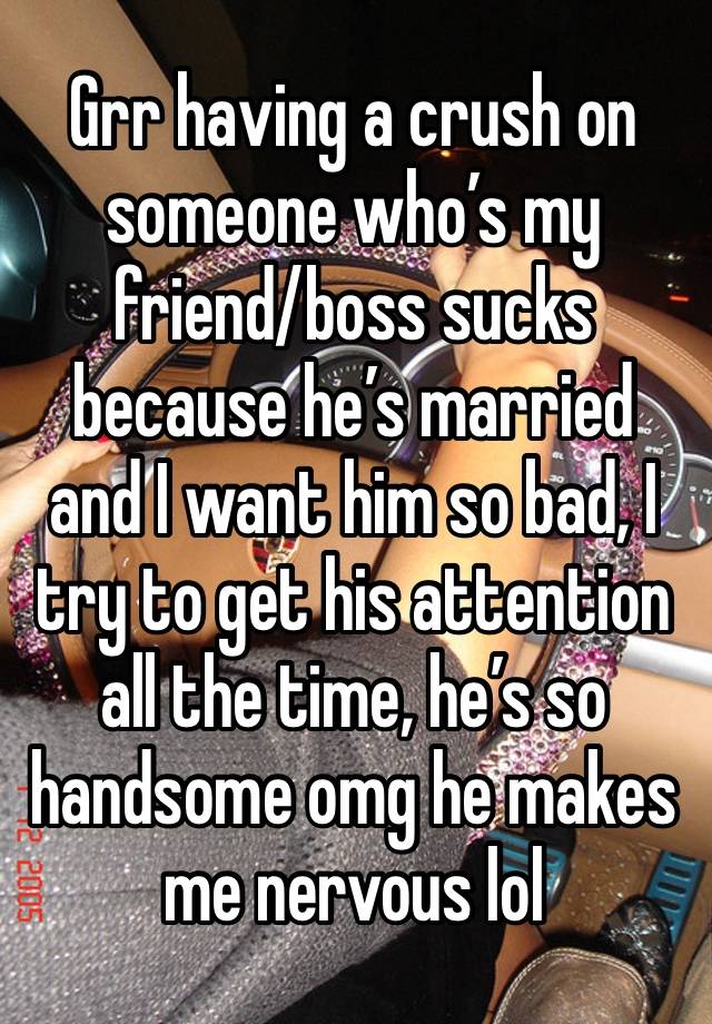 Grr having a crush on someone who’s my friend/boss sucks because he’s married and I want him so bad, I try to get his attention all the time, he’s so handsome omg he makes me nervous lol