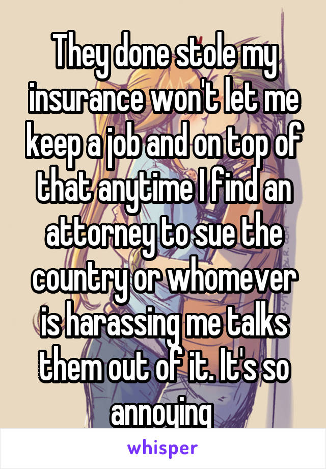 They done stole my insurance won't let me keep a job and on top of that anytime I find an attorney to sue the country or whomever is harassing me talks them out of it. It's so annoying 