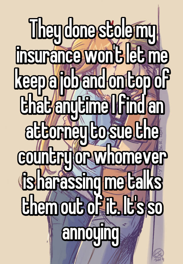 They done stole my insurance won't let me keep a job and on top of that anytime I find an attorney to sue the country or whomever is harassing me talks them out of it. It's so annoying 