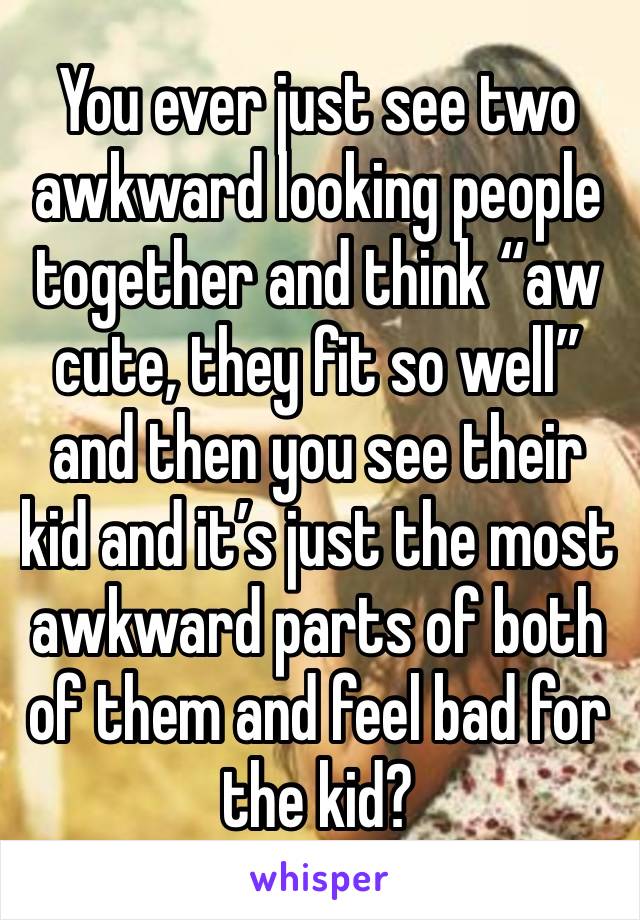 You ever just see two awkward looking people together and think “aw cute, they fit so well” and then you see their kid and it’s just the most awkward parts of both of them and feel bad for the kid?