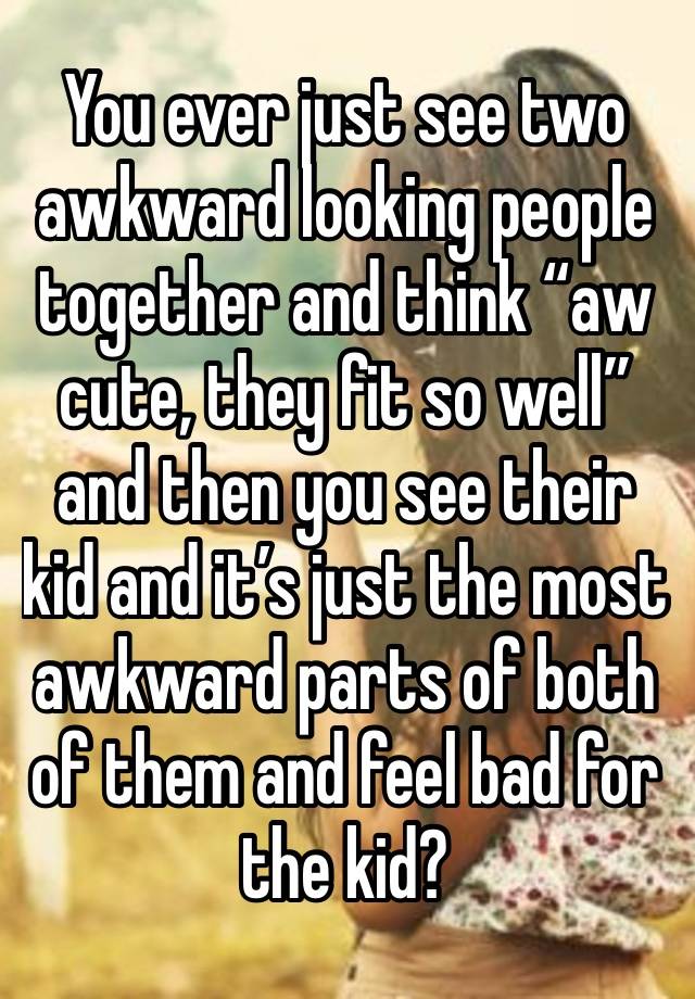 You ever just see two awkward looking people together and think “aw cute, they fit so well” and then you see their kid and it’s just the most awkward parts of both of them and feel bad for the kid?