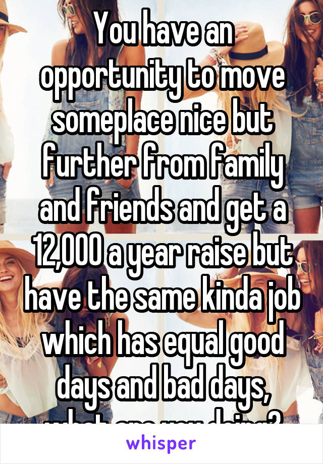 You have an opportunity to move someplace nice but further from family and friends and get a 12,000 a year raise but have the same kinda job which has equal good days and bad days, what are you doing?