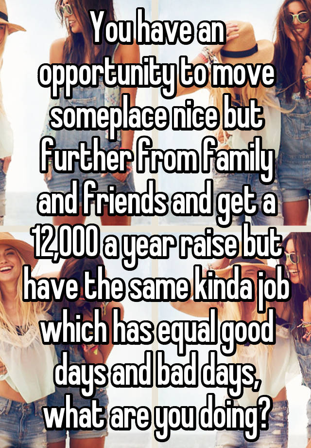 You have an opportunity to move someplace nice but further from family and friends and get a 12,000 a year raise but have the same kinda job which has equal good days and bad days, what are you doing?