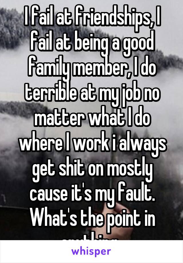 I fail at friendships, I fail at being a good family member, I do terrible at my job no matter what I do where I work i always get shit on mostly cause it's my fault. What's the point in anything. 