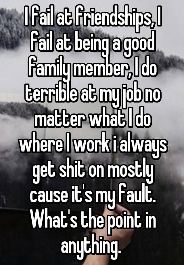 I fail at friendships, I fail at being a good family member, I do terrible at my job no matter what I do where I work i always get shit on mostly cause it's my fault. What's the point in anything. 