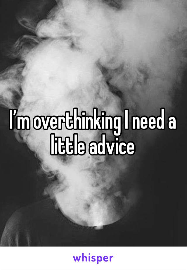 I’m overthinking I need a little advice 