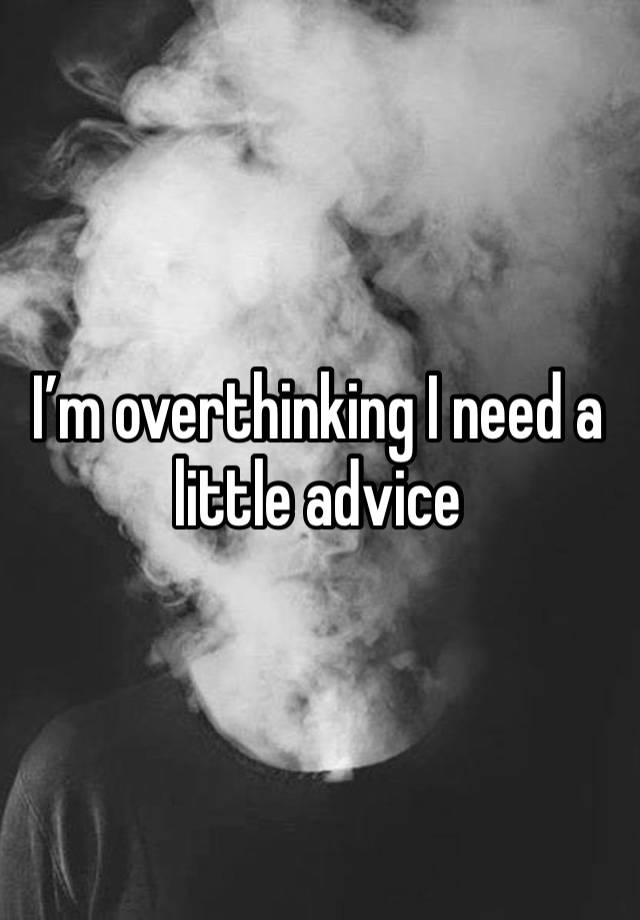 I’m overthinking I need a little advice 