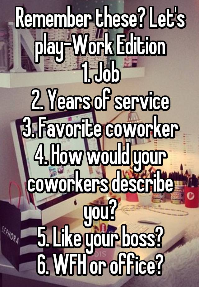 Remember these? Let's play-Work Edition
1. Job
2. Years of service
3. Favorite coworker
4. How would your coworkers describe you?
5. Like your boss?
6. WFH or office?