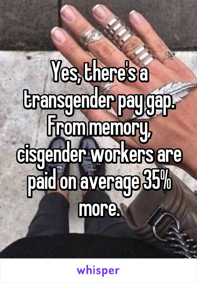 Yes, there's a transgender pay gap. From memory, cisgender workers are paid on average 35% more.