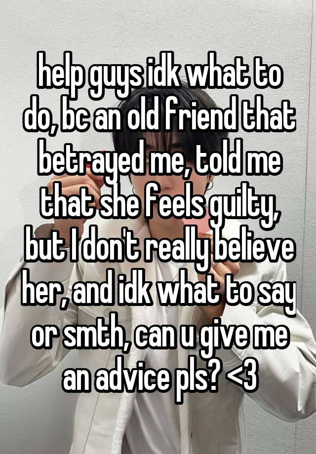 help guys idk what to do, bc an old friend that betrayed me, told me that she feels guilty, but I don't really believe her, and idk what to say or smth, can u give me an advice pls? <3