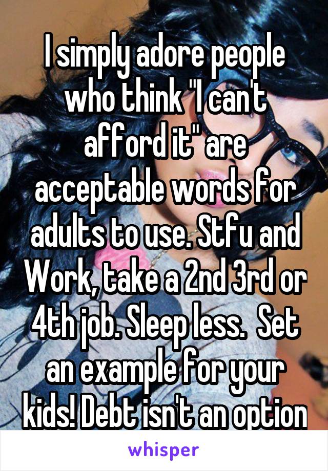 I simply adore people who think "I can't afford it" are acceptable words for adults to use. Stfu and Work, take a 2nd 3rd or 4th job. Sleep less.  Set an example for your kids! Debt isn't an option