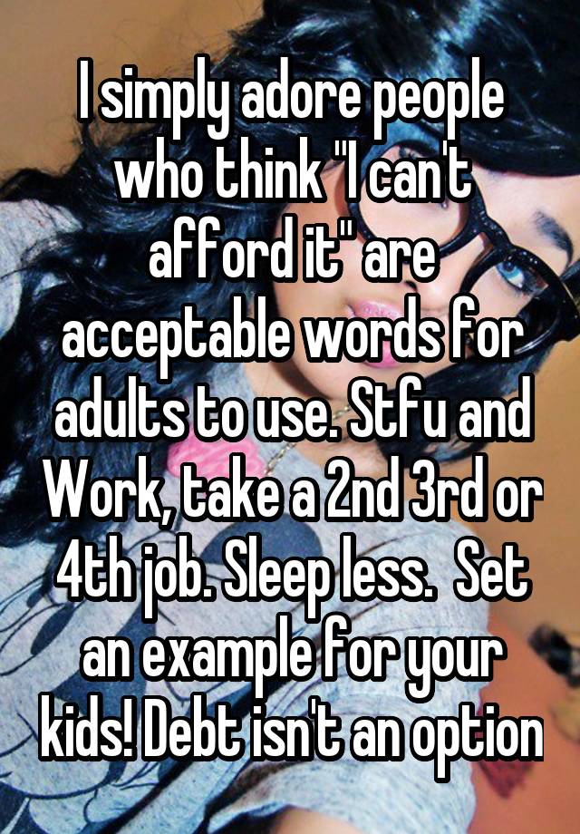 I simply adore people who think "I can't afford it" are acceptable words for adults to use. Stfu and Work, take a 2nd 3rd or 4th job. Sleep less.  Set an example for your kids! Debt isn't an option