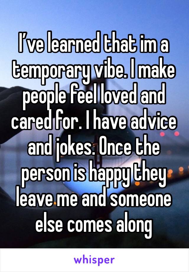 I’ve learned that im a temporary vibe. I make people feel loved and cared for. I have advice and jokes. Once the person is happy they leave me and someone else comes along 