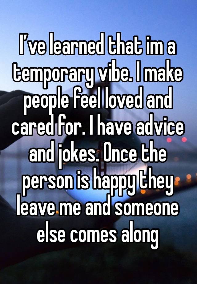 I’ve learned that im a temporary vibe. I make people feel loved and cared for. I have advice and jokes. Once the person is happy they leave me and someone else comes along 