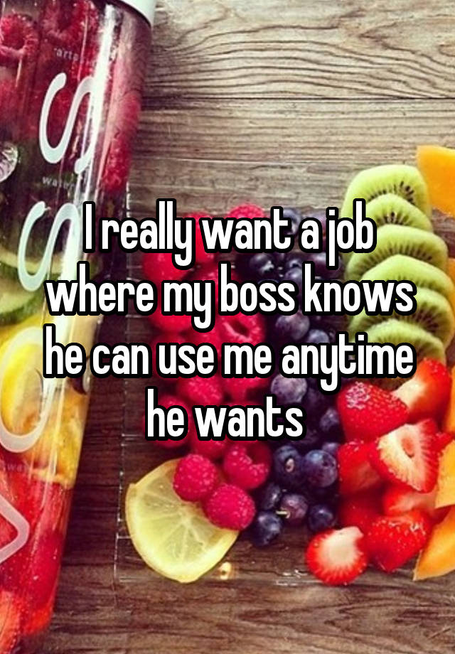 I really want a job where my boss knows he can use me anytime he wants 