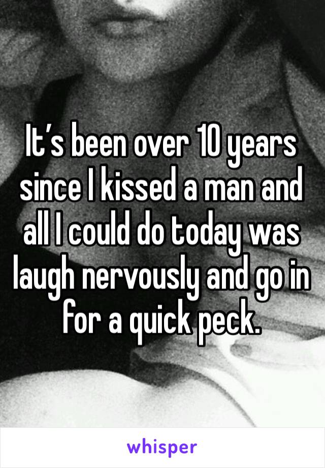 It’s been over 10 years since I kissed a man and all I could do today was laugh nervously and go in for a quick peck. 