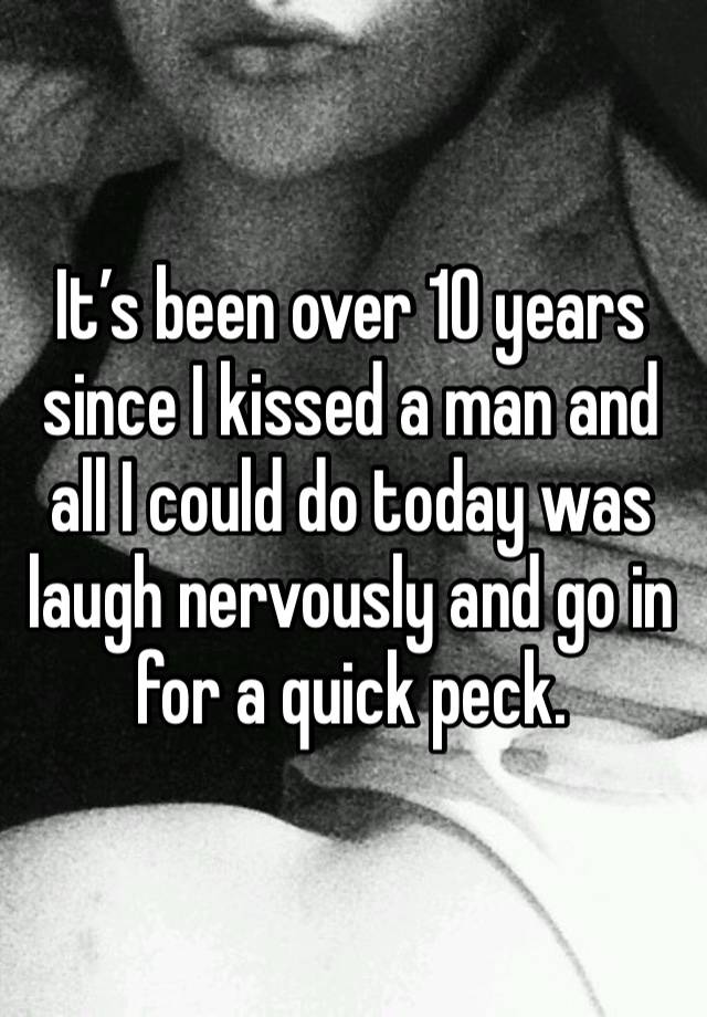 It’s been over 10 years since I kissed a man and all I could do today was laugh nervously and go in for a quick peck. 