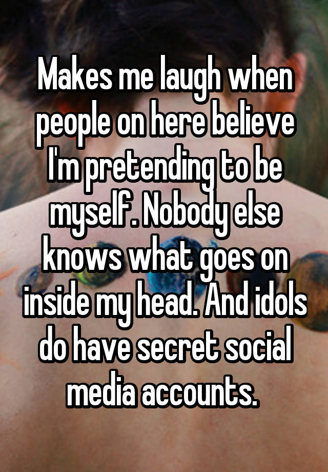 Makes me laugh when people on here believe I'm pretending to be myself. Nobody else knows what goes on inside my head. And idols do have secret social media accounts. 