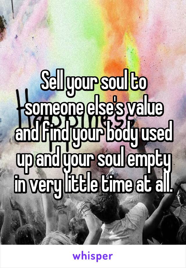 Sell your soul to someone else's value and find your body used up and your soul empty in very little time at all.