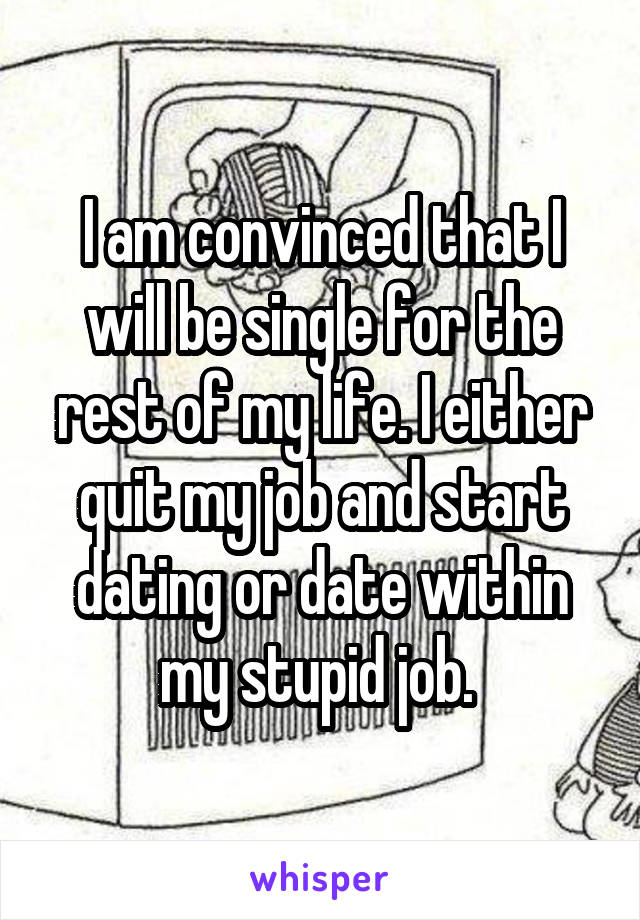 I am convinced that I will be single for the rest of my life. I either quit my job and start dating or date within my stupid job. 