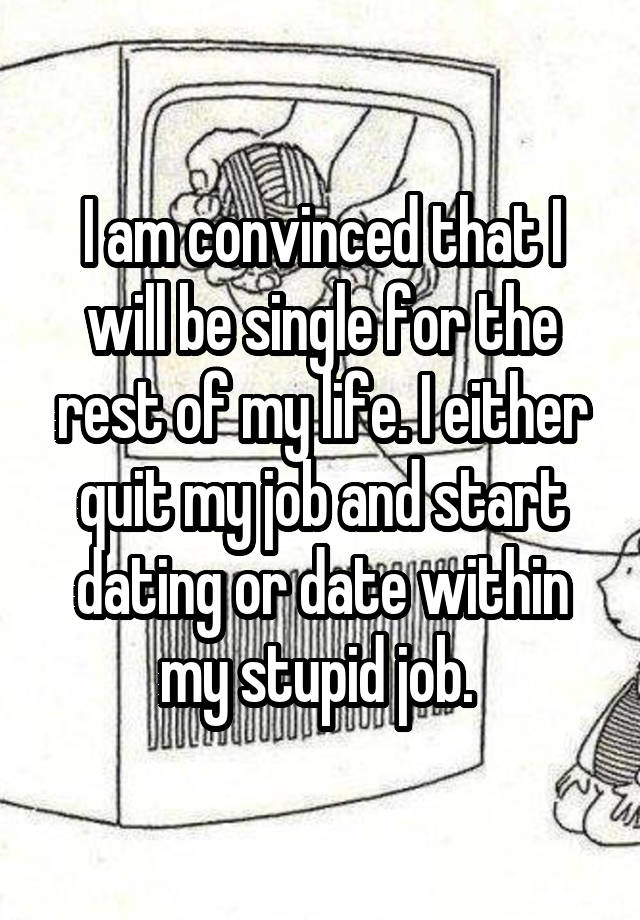 I am convinced that I will be single for the rest of my life. I either quit my job and start dating or date within my stupid job. 