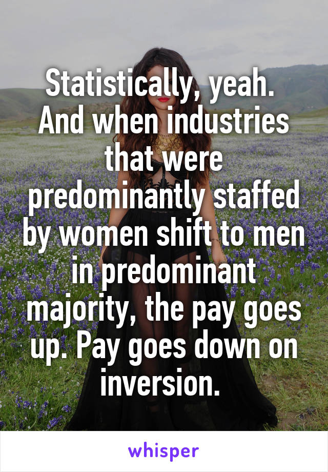 Statistically, yeah. 
And when industries that were predominantly staffed by women shift to men in predominant majority, the pay goes up. Pay goes down on inversion. 