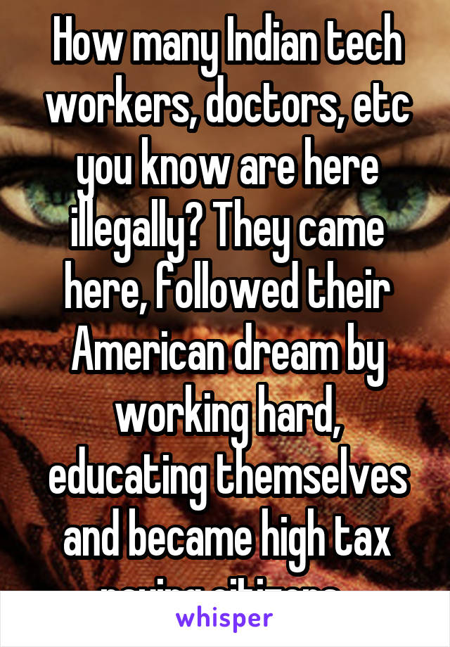 How many Indian tech workers, doctors, etc you know are here illegally? They came here, followed their American dream by working hard, educating themselves and became high tax paying citizens. 