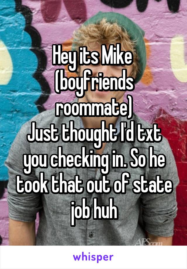 Hey its Mike 
(boyfriends roommate)
Just thought I'd txt you checking in. So he took that out of state job huh