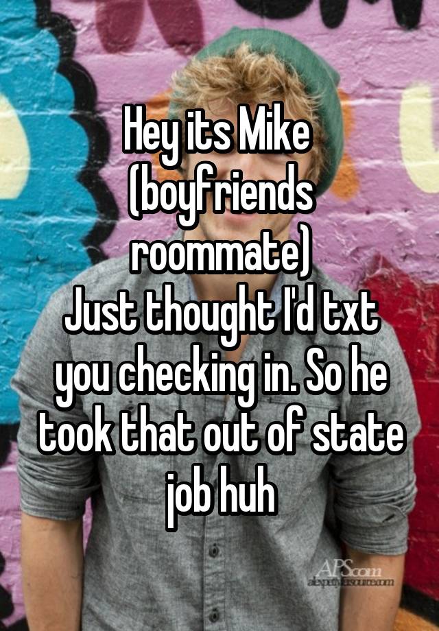 Hey its Mike 
(boyfriends roommate)
Just thought I'd txt you checking in. So he took that out of state job huh