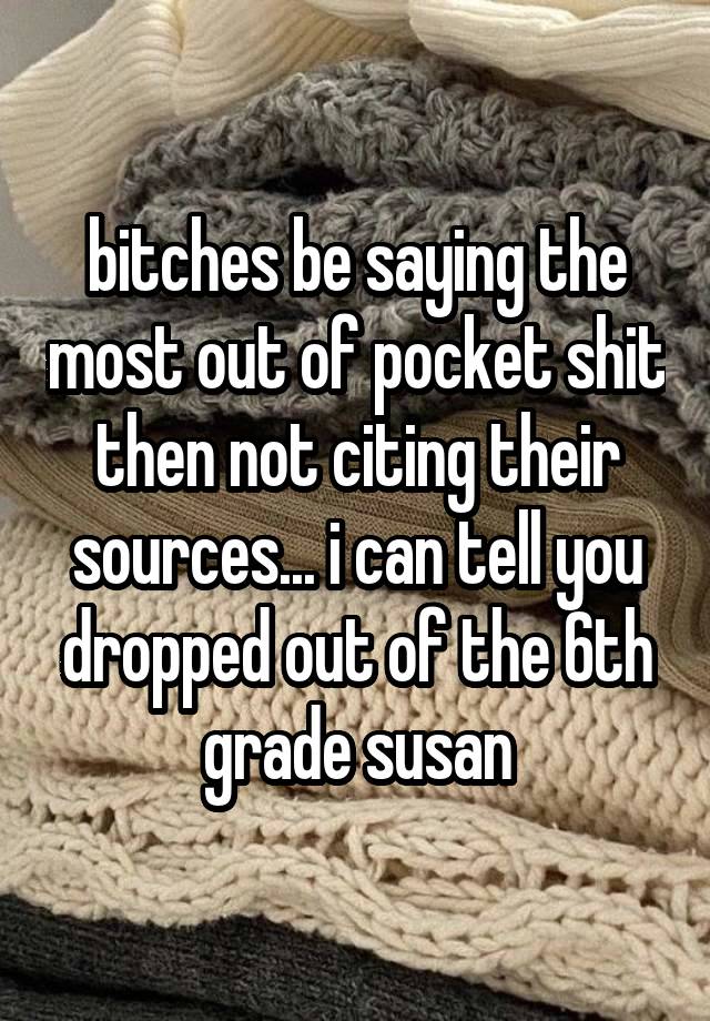 bitches be saying the most out of pocket shit then not citing their sources... i can tell you dropped out of the 6th grade susan