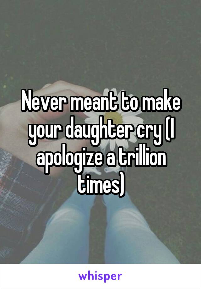 Never meant to make your daughter cry (I apologize a trillion times)