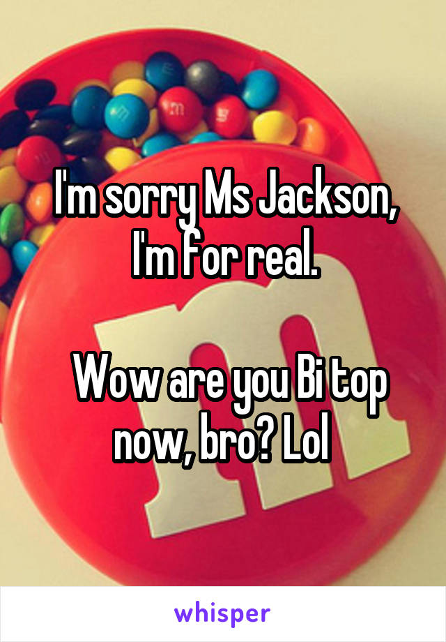 I'm sorry Ms Jackson, I'm for real.

 Wow are you Bi top now, bro? Lol 