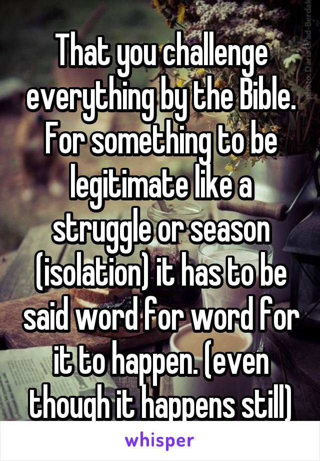 That you challenge everything by the Bible. For something to be legitimate like a struggle or season (isolation) it has to be said word for word for it to happen. (even though it happens still)