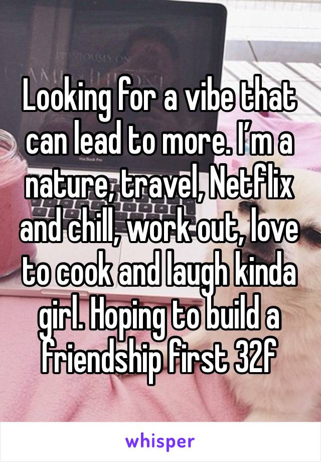 Looking for a vibe that can lead to more. I’m a nature, travel, Netflix and chill, work out, love to cook and laugh kinda girl. Hoping to build a friendship first 32f