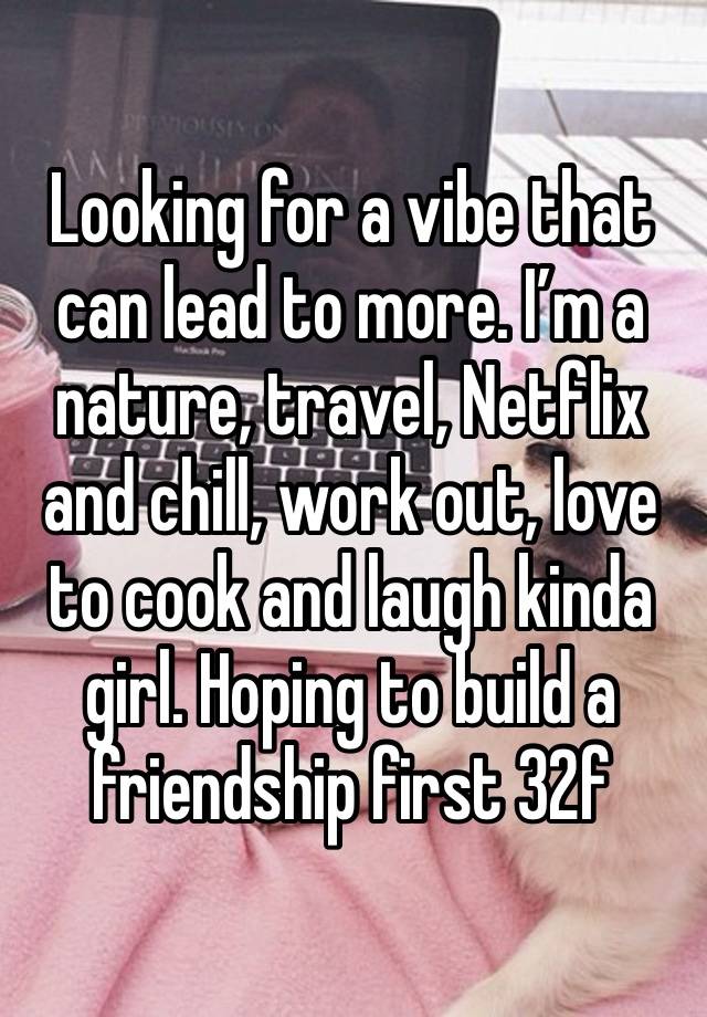 Looking for a vibe that can lead to more. I’m a nature, travel, Netflix and chill, work out, love to cook and laugh kinda girl. Hoping to build a friendship first 32f